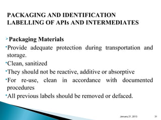 PACKAGING AND IDENTIFICATION
LABELLING OF APIs AND INTERMEDIATES

Packaging    Materials
Provide adequate protection during transportation and

 storage.
Clean, sanitized
They should not be reactive, additive or absorptive
For re-use, clean in accordance with documented

 procedures
All previous labels should be removed or defaced.



                                         January 25, 2013   31
 
