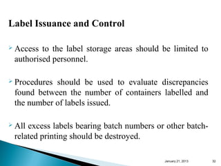 Label Issuance and Control

 Access to the label storage areas should be limited to
 authorised personnel.

 Proceduresshould be used to evaluate discrepancies
 found between the number of containers labelled and
 the number of labels issued.

 Allexcess labels bearing batch numbers or other batch-
 related printing should be destroyed.

                                           January 25, 2013   32
 