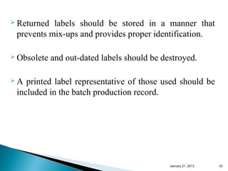  Returned labels should be stored in a manner that
 prevents mix-ups and provides proper identification.

 Obsolete   and out-dated labels should be destroyed.

A  printed label representative of those used should be
 included in the batch production record.




                                              January 25, 2013   33
 