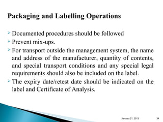 Packaging and Labelling Operations

 Documented    procedures should be followed
 Prevent mix-ups.
 For transport outside the management system, the name

  and address of the manufacturer, quantity of contents,
  and special transport conditions and any special legal
  requirements should also be included on the label.
 The expiry date/retest date should be indicated on the

  label and Certificate of Analysis.



                                           January 25, 2013   34
 
