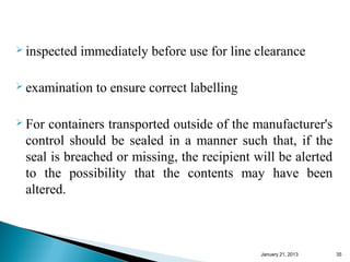  inspected   immediately before use for line clearance

 examination   to ensure correct labelling

 For containers transported outside of the manufacturer's
 control should be sealed in a manner such that, if the
 seal is breached or missing, the recipient will be alerted
 to the possibility that the contents may have been
 altered.



                                              January 25, 2013   35
 