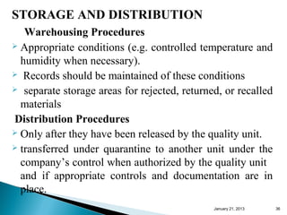 STORAGE AND DISTRIBUTION
   Warehousing Procedures
 Appropriate conditions (e.g. controlled temperature and

  humidity when necessary).
 Records should be maintained of these conditions
 separate storage areas for rejected, returned, or recalled

  materials
Distribution Procedures
 Only after they have been released by the quality unit.
 transferred under quarantine to another unit under the

  company’s control when authorized by the quality unit
  and if appropriate controls and documentation are in
  place.
                                              January 25, 2013   36
 