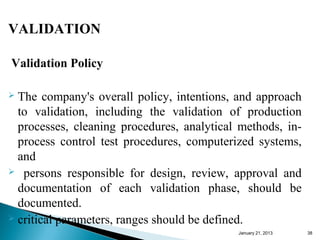 VALIDATION

Validation Policy

 The company's overall policy, intentions, and approach
  to validation, including the validation of production
  processes, cleaning procedures, analytical methods, in-
  process control test procedures, computerized systems,
  and
 persons responsible for design, review, approval and

  documentation of each validation phase, should be
  documented.
 critical parameters, ranges should be defined.
                                            January 25, 2013   38
 