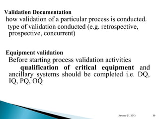 Validation Documentation
how validation of a particular process is conducted.
 type of validation conducted (e.g. retrospective,
  prospective, concurrent)

Equipment validation
 Before starting process validation activities
     qualification of critical equipment and
 ancillary systems should be completed i.e. DQ,
 IQ, PQ, OQ



                                         January 25, 2013   39
 