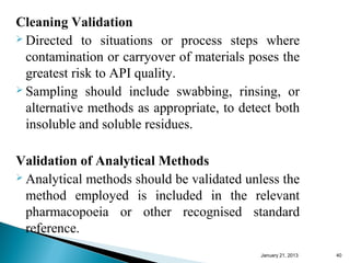 Cleaning Validation
 Directed to situations or process steps where

  contamination or carryover of materials poses the
  greatest risk to API quality.
 Sampling should include swabbing, rinsing, or

  alternative methods as appropriate, to detect both
  insoluble and soluble residues.

Validation of Analytical Methods
 Analytical methods should be validated unless the

  method employed is included in the relevant
  pharmacopoeia or other recognised standard
  reference.
                                            January 25, 2013   40
 