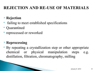 REJECTION AND RE-USE OF MATERIALS

 Rejection
    failing to meet established specifications
   Quarantined
   reprocessed or reworked

 Reprocessing
   By repeating a crystallization step or other appropriate
    chemical or physical manipulation steps e.g.
    distillation, filtration, chromatography, milling


                                                  January 25, 2013   41
 