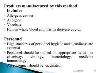 Products manufactured by this method
 include:
   Allergens extract
   Antigens
   Vaccines
   Human whole blood and plasma derivatives etc..

Personnel
 High standards of personnel hygiene and cleanliness are
  essential.
 Personnel should be trained in appropriate fields like
  chemistry,     virology,     bacteriology,   medicine
  immunology.
 All personnel should be vaccinated

                                            January 25, 2013   46
 