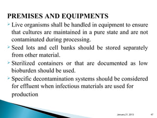 PREMISES AND EQUIPMENTS
 Live  organisms shall be handled in equipment to ensure
  that cultures are maintained in a pure state and are not
  contaminated during processing.
 Seed lots and cell banks should be stored separately

  from other material.
 Sterilized containers or that are documented as low

  bioburden should be used.
 Specific decontamination systems should be considered

  for effluent when infectious materials are used for
  production


                                             January 25, 2013   47
 