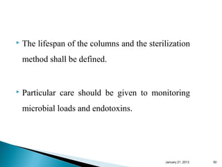   The lifespan of the columns and the sterilization
    method shall be defined.


   Particular care should be given to monitoring
    microbial loads and endotoxins.




                                             January 25, 2013   50
 