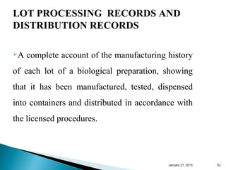 LOT PROCESSING RECORDS AND
DISTRIBUTION RECORDS

A   complete account of the manufacturing history
of each lot of a biological preparation, showing
that it has been manufactured, tested, dispensed
into containers and distributed in accordance with
the licensed procedures.




                                           January 25, 2013   52
 