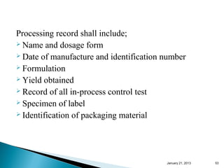 Processing record shall include;
 Name and dosage form
 Date of manufacture and identification number
 Formulation
 Yield obtained
 Record of all in-process control test
 Specimen of label
 Identification of packaging material




                                         January 25, 2013   53
 