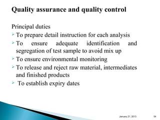 Quality assurance and quality control

Principal duties
 To prepare detail instruction for each analysis
 To    ensure adequate identification and
  segregation of test sample to avoid mix up
 To ensure environmental monitoring
 To release and reject raw material, intermediates

  and finished products
 To establish expiry dates




                                           January 25, 2013   54
 