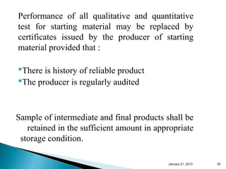 Performance of all qualitative and quantitative
test for starting material may be replaced by
certificates issued by the producer of starting
material provided that :

There is history of reliable product
The producer is regularly audited



Sample of intermediate and final products shall be
   retained in the sufficient amount in appropriate
 storage condition.

                                           January 25, 2013   55
 