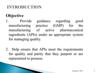 Objective
1.          Provide guidance regarding good
     manufacturing practice (GMP) for the
     manufacturing    of    active   pharmaceutical
     ingredients (APIs) under an appropriate system
     for managing quality.

2. Help ensure that APIs meet the requirements
  for quality and purity that they purport or are
  represented to possess.


                                            January 25, 2013   6
 