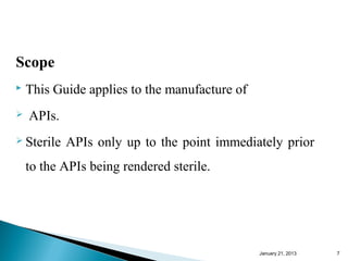 Scope
   This Guide applies to the manufacture of
   APIs.
 Sterile   APIs only up to the point immediately prior
    to the APIs being rendered sterile.




                                               January 25, 2013   7
 