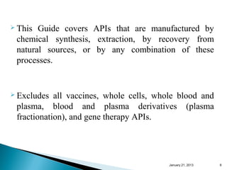  This Guide covers APIs that are manufactured by
 chemical synthesis, extraction, by recovery from
 natural sources, or by any combination of these
 processes.


 Excludes  all vaccines, whole cells, whole blood and
 plasma, blood and plasma derivatives (plasma
 fractionation), and gene therapy APIs.




                                         January 25, 2013   8
 