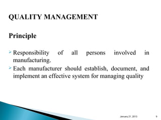 QUALITY MANAGEMENT

Principle

 Responsibility   of   all   persons   involved             in
  manufacturing.
 Each manufacturer should establish, document, and

  implement an effective system for managing quality




                                          January 25, 2013        9
 