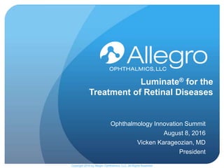 Luminate® for the
Treatment of Retinal Diseases
Ophthalmology Innovation Summit
August 8, 2016
Vicken Karageozian, MD
President
Copyright 2016 by Allegro Ophthalmics, LLC, All Rights Reserved
 