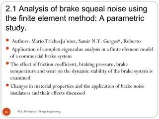 2.1 Analysis of brake squeal noise using
the finite element method: A parametric
study.
M.E. Mechanical - Design Engineering10
 Authors: Mario TrichesJu´nior, Samir N.Y. Gerges*, Roberto
 Application of complex eigenvalue analysis in a finite element model
of a commercial brake system
The effect of friction coefficient, braking pressure, brake
temperature and wear on the dynamic stability of the brake system is
examined
Changes in material properties and the application of brake noise
insulators and their effects discussed
 
