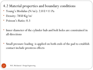 4.2 Material properties and boundary conditions
• Young’s Modulus (N/m2
): 2.0 E+11 Pa
• Density: 7850 Kg/m3
• Poisson’s Ratio: 0.3
• Inner diameter of the cylinder hub and bolt holes are constrained in
all directions
• Small pressure loading is applied on both ends of the pad to establish
contact include prestress effects
M.E. Mechanical - Design Engineering17
 