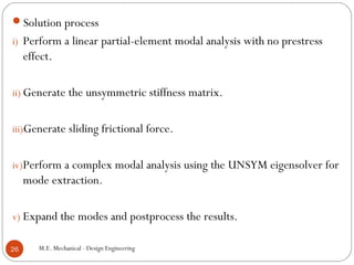 Solution process
i) Perform a linear partial-element modal analysis with no prestress
effect.
ii) Generate the unsymmetric stiffness matrix.
iii)Generate sliding frictional force.
iv)Perform a complex modal analysis using the UNSYM eigensolver for
mode extraction.
v) Expand the modes and postprocess the results.
M.E. Mechanical - Design Engineering26
 
