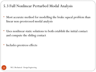 5.3 Full Nonlinear Perturbed Modal Analysis
• Most accurate method for modelling the brake squeal problem than
linear non-prestressed modal analysis
• Uses nonlinear static solutions to both establish the initial contact
and compute the sliding contact
• Includes prestress effects
M.E. Mechanical - Design Engineering29
 