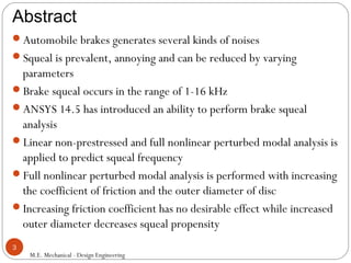Abstract
M.E. Mechanical - Design Engineering
3
Automobile brakes generates several kinds of noises
Squeal is prevalent, annoying and can be reduced by varying
parameters
Brake squeal occurs in the range of 1-16 kHz
ANSYS 14.5 has introduced an ability to perform brake squeal
analysis
Linear non-prestressed and full nonlinear perturbed modal analysis is
applied to predict squeal frequency
Full nonlinear perturbed modal analysis is performed with increasing
the coefficient of friction and the outer diameter of disc
Increasing friction coefficient has no desirable effect while increased
outer diameter decreases squeal propensity
 