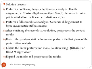M.E. Mechanical - Design Engineering30
Solution process
i) Perform a nonlinear, large-deflection static analysis. Use the
unsymmetric Newton-Raphson method. Specify the restart control
points needed for the linear perturbation analysis
ii) Perform a full second static analysis. Generate sliding contact to
form unsymmetric stiffness matrix
iii)After obtaining the second static solution, postprocess the contact
results
iv)Restart the previous static solution and perform the first phase of the
perturbation analysis
v) Obtain the linear perturbation modal solution using QRDAMP or
UNSYM eigensolver
vi)Expand the modes and postprocess the results
 