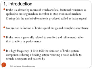 1. Introduction
M.E. Mechanical - Design Engineering
4
Brake is a device by means of which artificial frictional resistance is
applied to moving machine member to stop motion of machine
During this the undesirable noise is produced called as brake squeal
No precise definition of brake squeal has gained complete acceptance
Brake noise is generally related to comfort and refinement rather
than to safety or performance
It is high frequency (1 kHz-16kHz) vibration of brake system
components during a braking action resulting a noise audible to
vehicle occupants and passers-by
 