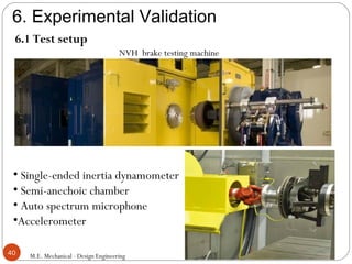 6. Experimental Validation
M.E. Mechanical - Design Engineering40
6.1 Test setup
NVH brake testing machine
• Single-ended inertia dynamometer
• Semi-anechoic chamber
• Auto spectrum microphone
•Accelerometer
 