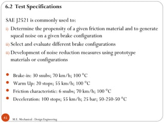 M.E. Mechanical - Design Engineering41
SAE J2521 is commonly used to:
i) Determine the propensity of a given friction material and to generate
squeal noise on a given brake configuration
ii) Select and evaluate different brake configurations
ii) Development of noise reduction measures using prototype
materials or configurations
 Brake-in: 30 snubs; 70 km/h; 100 °C
 Warm Up: 20 stops; 55 km/h; 100 °C
 Friction characteristic: 6 snubs; 70 km/h; 100 °C
 Deceleration: 100 stops; 55 km/h; 25 bar; 50-250-50 °C
6.2 Test Specifications
 