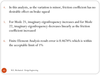 4. In this analysis, as the variation is minor, friction coefficient has no
desirable effect on brake squeal
5. For Mode 21, imaginary eigenfrequency increases and for Mode
22, imaginary eigenfrequency decreases linearly as the friction
coefficient increased
6. Finite Element Analysis result error is 0.4674% which is within
the acceptable limit of 1%
M.E. Mechanical - Design Engineering45
 