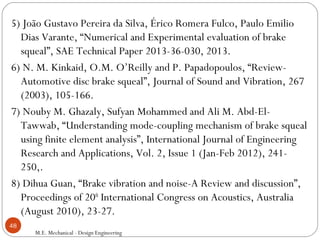 5) João Gustavo Pereira da Silva, Érico Romera Fulco, Paulo Emilio
Dias Varante, “Numerical and Experimental evaluation of brake
squeal”, SAE Technical Paper 2013-36-030, 2013.
6) N. M. Kinkaid, O.M. O’Reilly and P. Papadopoulos, “Review-
Automotive disc brake squeal”, Journal of Sound and Vibration, 267
(2003), 105-166.
7) Nouby M. Ghazaly, Sufyan Mohammed and Ali M. Abd-El-
Tawwab, “Understanding mode-coupling mechanism of brake squeal
using finite element analysis”, International Journal of Engineering
Research and Applications, Vol. 2, Issue 1 (Jan-Feb 2012), 241-
250,.
8) Dihua Guan, “Brake vibration and noise-A Review and discussion”,
Proceedings of 20th
International Congress on Acoustics, Australia
(August 2010), 23-27.
M.E. Mechanical - Design Engineering
48
 