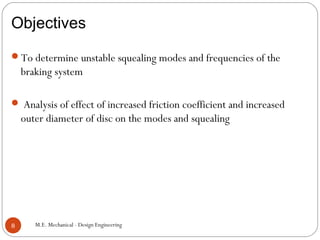 Objectives
M.E. Mechanical - Design Engineering8
To determine unstable squealing modes and frequencies of the
braking system
 Analysis of effect of increased friction coefficient and increased
outer diameter of disc on the modes and squealing
 