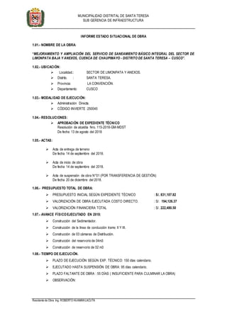 MUNICIPALIDAD DISTRITAL DE SANTA TERESA
SUB GERENCIA DE INFRAESTRUCTURA
Residente de Obra: Ing. ROBERTO HUAMÁNLACUTA
INFORME ESTADO SITUACIONAL DE OBRA
1.01.- NOMBRE DE LA OBRA:
“MEJORAMIENTO Y AMPLIACIÓN DEL SERVICIO DE SANEAMIENTO BÁSICO INTEGRAL DEL SECTOR DE
LIMONPATA BAJA Y ANEXOS, CUENCA DE CHAUPIMAYO - DISTRITO DE SANTA TERESA – CUSCO”.
1.02.- UBICACIÓN:
 Localidad.: SECTOR DE LIMONPATA Y ANEXOS.
 Distrito. : SANTA TERESA.
 Provincia: LA CONVENCIÓN.
 Departamento: CUSCO
1.03.- MODALIDAD DE EJECUCIÓN:
 Administración Directa.
 CÓDIGO INVIERTE :250045
1.04.- RESOLUCIONES:
 APROBACIÓN DE EXPEDIENTE TÉCNICO
Resolución de alcaldía Nro. 115-2018-GM-MDST
De fecha 13 de agosto del 2018
1.05.- ACTAS:
 Acta de entrega de terreno
De fecha 14 de septiembre del 2018.
 Acta de inicio de obra
De fecha 14 de septiembre del 2018.
 Acta de suspensión de obra N°01 (POR TRANSFERENCIA DE GESTIÓN)
De fecha 20 de diciembre del 2018.
1.06.- PRESUPUESTO TOTAL DE OBRA:
 PRESUPUESTO INICIAL SEGÚN EXPEDIENTE TÉCNICO : S/. 831,107.82
 VALORIZACIÓN DE OBRA EJECUTADA COSTO DIRECTO. : S/. 194,126.37
 VALORIZACIÓN FINANCIERA TOTAL : S/. 222,480.50
1.07.- AVANCE FÍSICOEJECUTADO EN 2018:
 Construcción del Sedimentador.
 Construcción de la línea de conducción tramo II Y III.
 Construcción de 03 cámaras de Distribución.
 Construcción del reservorio de 04m3
 Construcción de reservorio de 02 m3
1.08.- TIEMPO DE EJECUCIÓN.
 PLAZO DE EJECUCIÓN SEGÚN EXP. TÉCNICO: 150 días calendario.
 EJECUTADO HASTA SUSPENSIÓN DE OBRA: 95 días calendario.
 PLAZO FALTANTE DE OBRA : 55 DÍAS ( INSUFICIENTE PARA CULMINAR LA OBRA)
 OBSERVACIÓN:
 