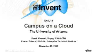 © 2016, Amazon Web Services, Inc. or its Affiliates. All rights reserved.
November 29, 2016
Derek Masseth, Deputy CIO & CTO
Lauren Babson, Director, Enterprise Technical Services
Campus on a Cloud
The University of Arizona
ENT214
 