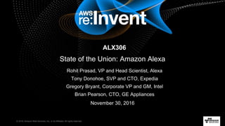 © 2016, Amazon Web Services, Inc. or its Affiliates. All rights reserved.
Rohit Prasad, VP and Head Scientist, Alexa
Tony Donohoe, SVP and CTO, Expedia
Gregory Bryant, Corporate VP and GM, Intel
Brian Pearson, CTO, GE Appliances
November 30, 2016
nALX306
State of the Union: Amazon Alexa
 