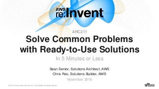 © 2016, Amazon Web Services, Inc. or its Affiliates. All rights reserved.
Sean Senior, Solutions Architect, AWS
Chris Rec, Solutions Builder, AWS
November 2016
Solve Common Problems
with Ready-to-Use Solutions
In 5 Minutes or Less
ARC211
 