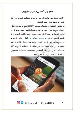 ‫برقی‬ ‫کار‬ ‫و‬ ‫کسب‬ ‫آکادمی‬ ‫الکتروریچ؛‬
10@electro-rich 021-66404186
‫و‬ ‫کنید‬ ‫استفاده‬ ‫خود‬ ‫مهارت‬ ‫از‬ ‫توانید‬ ‫می‬ ‫دارید‬ ‫آنالین‬‫درآمد‬
.‫آورید‬ ‫وجود‬ ‫به‬ ‫خود‬ ‫برای‬ ‫خوبی‬
‫سایت‬ ‫خدمات‬ ‫از‬ ‫استفاده‬ ‫منظور‬ ‫به‬udemy‫دانش‬ ‫عنوان‬ ‫به‬ ‫هم‬
‫می‬ ‫مدرس‬ ‫عنوان‬ ‫به‬ ‫هم‬ ‫و‬ ‫آموز‬‫یا‬ ‫و‬ ‫اندروید‬ ‫اپلیکیشن‬ ‫توانید‬‫آی‬
‫اس‬ ‫او‬‫گوشی‬ ‫روی‬ ‫بر‬ ‫را‬ ‫آن‬‫از‬ ‫یا‬ ‫و‬ ‫کنید‬ ‫دانلود‬ ‫خود‬ ‫موبایل‬ ‫های‬
‫آدرس‬ ‫طریق‬https://www.udemy.com‫ش‬ ‫سایت‬ ‫وارد‬‫وید‬‫و‬
‫می‬ ‫نام‬ ‫ثبت‬ ‫از‬ ‫پس‬ .‫نمایید‬ ‫نام‬ ‫ثبت‬‫خود‬ ‫کاربری‬ ‫حساب‬ ‫وارد‬ ‫توانید‬
‫ش‬‫وید‬‫فایل‬ ‫و‬‫نمای‬ ‫دریافت‬ ‫را‬ ‫خود‬ ‫نظر‬ ‫مورد‬ ‫های‬‫ذکر‬ ‫به‬ ‫الزم‬ .‫ید‬
‫فایل‬ ‫تمامی‬ ‫که‬ ‫است‬‫ویدیویی‬ ‫یا‬ ‫اسنادی‬ ‫صورت‬ ‫به‬ ‫آموزشی‬ ‫های‬
‫می‬ ‫داده‬ ‫قرار‬ ‫کاربران‬ ‫اختیار‬ ‫در‬.‫شود‬
 