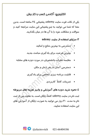 ‫برقی‬ ‫کار‬ ‫و‬ ‫کسب‬ ‫آکادمی‬ ‫الکتروریچ؛‬
@electro-rich 021-66404186
‫سایت‬ ‫قوت‬ ‫نکات‬ ‫از‬ ‫یکی‬udemy‫پشتیبانی‬ ،24‫بدین‬ .‫است‬ ‫ساعته‬
‫می‬ ‫شما‬ ‫که‬ ‫معنا‬‫ک‬ ‫مراجعه‬ ‫سایت‬ ‫این‬ ‫پشتیبانی‬ ‫تیم‬ ‫به‬ ‫توانید‬‫ن‬‫ید‬‫و‬
‫آن‬ ‫با‬ ‫را‬ ‫خود‬ ‫مشکالت‬ ‫و‬ ‫سواالت‬‫ها‬.‫بگذارید‬ ‫میان‬ ‫در‬
3-‫از‬ ‫استفاده‬ ‫مزایای‬‫سایت‬udemy
•‫اساتید‬ ‫و‬ ‫منابع‬ ‫بهترین‬ ‫به‬ ‫دسترسی‬
•‫جدید‬ ‫مباحث‬ ‫یادگیری‬ ‫برای‬ ‫فرصت‬ ‫بهترین‬
•‫دوره‬ ‫مورد‬ ‫در‬ ‫دانشجویان‬ ‫نظرات‬ ‫مقایسه‬‫مشابه‬ ‫های‬
•‫مکان‬ ‫و‬ ‫زمان‬ ‫هر‬ ‫در‬ ‫آسان‬ ‫دسترسی‬
•‫برنامه‬ ‫قابلیت‬‫یادگیری‬ ‫برای‬ ‫شخصی‬ ‫ریزی‬
•ً‫ال‬‫کام‬ ‫تمرینات‬‫کاربردی‬
4-‫نحوه‬‫خرید‬‫دوره‬‫هزینه‬ ‫واریز‬ ‫و‬ ‫آموزشی‬ ‫های‬‫مربوطه‬ ‫های‬
‫سایت‬ ‫در‬ ‫نام‬ ‫ثبت‬udemy‫ثبت‬ ‫از‬ ‫پس‬ ،‫عالوه‬ ‫به‬ .‫است‬ ‫رایگان‬ ً‫ال‬‫کام‬
‫مدت‬ ‫به‬ ‫نام‬30‫می‬ ‫روز‬‫آموزش‬ ‫از‬ ‫رایگان‬ ‫صورت‬ ‫به‬ ‫توانید‬‫های‬
.‫نمایید‬ ‫استفاده‬ ‫سایت‬ ‫این‬
 