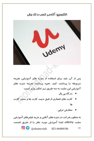‫برقی‬ ‫کار‬ ‫و‬ ‫کسب‬ ‫آکادمی‬ ‫الکتروریچ؛‬
12@electro-rich 021-66404186
‫دوره‬ ‫از‬ ‫استفاده‬ ‫برای‬ ‫باید‬ ،‫آن‬ ‫از‬ ‫پس‬‫هزینه‬ ،‫آموزشی‬ ‫های‬
‫نحوه‬ .‫کنید‬ ‫پرداخت‬ ‫را‬ ‫مربوطه‬‫هزینه‬ ‫پرداخت‬‫دوره‬‫های‬
‫امکان‬ ‫زیر‬ ‫طریق‬ ‫سه‬ ‫به‬ ‫سایت‬ ‫این‬ ‫آموزشی‬:‫است‬ ‫پذیر‬
•‫پال‬ ‫پی‬ ‫درگاه‬
•‫کارت‬‫کارت‬ ‫دبیت‬ ‫قبیل‬ ‫از‬ ‫اعتباری‬ ‫های‬‫کارت‬ ‫مستر‬ ‫و‬ ‫ها‬
‫ها‬
•‫تراپی‬ ‫سفارش‬
‫دوره‬ ‫در‬ ‫شرکت‬ ‫منظور‬ ‫به‬‫فیلم‬ ‫خرید‬ ‫و‬ ‫آنالین‬ ‫های‬‫های‬‫آموزشی‬
‫سایت‬udemy‫ابتدا‬ ،‫قسمت‬ ‫طریق‬ ‫از‬ ‫را‬ ‫نظر‬ ‫مورد‬ ‫آموزش‬
 
