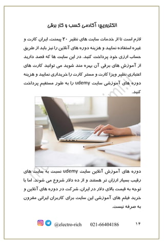 ‫برقی‬ ‫کار‬ ‫و‬ ‫کسب‬ ‫آکادمی‬ ‫الکتروریچ؛‬
14@electro-rich 021-66404186
‫خدمات‬ ‫از‬ ‫تا‬ ‫است‬ ‫الزم‬‫سایت‬‫نظیر‬ ‫های‬20‫پیمنت‬‫ایر‬ ،‫ا‬‫و‬ ‫کارت‬ ‫ن‬
‫غیره‬‫هزینه‬ ‫و‬ ‫نمایید‬ ‫استفاده‬‫دوره‬‫آنال‬ ‫های‬‫طریق‬ ‫از‬ ‫باید‬ ‫نیز‬ ‫را‬ ‫ین‬
‫در‬ .‫کنید‬ ‫پرداخت‬ ‫خود‬ ‫ارزی‬ ‫حساب‬‫سایت‬ ‫این‬‫ها‬‫دا‬ ‫قصد‬ ‫که‬‫رید‬
‫ب‬ ‫آن‬ ‫برقی‬ ‫های‬ ‫آموزش‬ ‫از‬‫شوید‬ ‫مند‬ ‫هره‬‫می‬‫کارت‬ ‫توانید‬‫های‬
‫هزینه‬ ‫و‬ ‫نمایید‬ ‫خریداری‬ ‫را‬ ‫کارت‬ ‫مستر‬ ‫و‬ ‫کارت‬ ‫ویزا‬ ‫نظیر‬ ‫اعتباری‬
‫دوره‬‫سایت‬ ‫آموزشی‬ ‫های‬udemy‫پرداخت‬ ‫مستقیم‬ ‫طور‬ ‫به‬ ‫را‬
.‫کنید‬
‫دوره‬‫سایت‬ ‫آنالین‬ ‫آموزش‬ ‫های‬udemy‫سایت‬ ‫به‬ ‫نسبت‬‫های‬
‫ارزان‬ ‫بسیار‬ ‫رقیب‬‫از‬ ‫و‬ ‫هستند‬ ‫تر‬‫می‬ ‫شروع‬ ‫دالر‬ ‫ده‬‫با‬ ‫اما‬ .‫شوند‬
‫تو‬‫دوره‬ ‫در‬ ‫شرکت‬ ،‫ایران‬ ‫در‬ ‫دالر‬ ‫باالی‬ ‫قیمت‬ ‫به‬ ‫جه‬‫و‬ ‫آنالین‬ ‫های‬
‫فیلم‬ ‫خرید‬‫مقرون‬ ‫ایرانی‬ ‫کاربران‬ ‫برای‬ ‫سایت‬ ‫این‬ ‫آموزشی‬ ‫های‬
.‫نیست‬ ‫صرفه‬ ‫به‬
 