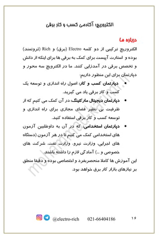 ‫برقی‬ ‫کار‬ ‫و‬ ‫کسب‬ ‫آکادمی‬ ‫الکتروریچ؛‬
16@electro-rich 021-66404186
‫درباره‬‫ما‬
‫الکتروریچ‬‫کلمه‬ ‫دو‬ ‫از‬ ‫ترکیبی‬Electro‫و‬ )‫(برق‬Rich)‫(ثروتمند‬
‫و‬ ‫بوده‬‫دانش‬ ‫از‬ ‫اینکه‬ ‫برای‬ ‫ها‬ ‫برقی‬ ‫به‬ ‫کمک‬ ‫برای‬ ‫آپیست‬ ‫استارت‬
‫کنند‬ ‫آمدزایی‬ ‫در‬ ‫برقی‬ ‫تخصص‬ ‫و‬.‫الکترویچ‬ ‫در‬ ‫ما‬‫سه‬‫و‬ ‫محور‬
:‫داریم‬ ‫منظور‬ ‫این‬ ‫برای‬ ‫دپارتمان‬
•‫کار‬ ‫و‬ ‫کسب‬ ‫دپارتمان‬:‫یک‬ ‫توسعه‬ ‫و‬ ‫اندازی‬ ‫راه‬ ‫اصول‬
.‫گیرید‬ ‫می‬ ‫یاد‬ ‫برقی‬ ‫کار‬ ‫و‬ ‫کسب‬
•‫دپارتمان‬‫مارکتینگ‬ ‫دیجیتال‬:‫از‬ ‫که‬ ‫کنیم‬ ‫می‬ ‫کمک‬ ‫آن‬ ‫در‬
‫و‬ ‫اندازی‬ ‫راه‬ ‫برای‬ ‫مجازی‬ ‫فضای‬ ‫نظیر‬ ‫بی‬ ‫ظرفیت‬
.‫کنید‬ ‫استفاده‬ ‫برقی‬ ‫کار‬ ‫و‬ ‫کسب‬ ‫توسعه‬
•‫اس‬ ‫دپارتمان‬:‫تخدامی‬‫آزمون‬ ‫داوطلبین‬ ‫به‬ ‫آن‬ ‫در‬ ‫که‬
‫(دستگاه‬ ‫آزمون‬ ‫هر‬ ‫در‬ ‫تا‬ ‫کنیم‬ ‫می‬ ‫کمک‬ ‫استخدامی‬ ‫های‬
‫های‬ ‫شرکت‬ ،‫نفت‬ ‫وزارت‬ ،‫نیرو‬ ‫وزارت‬ ،‫اجرایی‬ ‫های‬
.‫باشند‬ ‫داشته‬ ‫را‬ ‫الزم‬ ‫آمادگی‬ )... ‫و‬ ‫خصوصی‬
‫منطق‬ ‫دقیقا‬ ‫و‬ ‫بوده‬ ‫اختصاصی‬ ‫و‬ ‫منحصربفرد‬ ‫کامال‬ ‫ها‬ ‫آموزش‬ ‫این‬
‫خواهد‬ ‫برق‬ ‫کار‬ ‫بازار‬ ‫نیازهای‬ ‫بر‬.‫بود‬
 