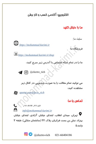 ‫برقی‬ ‫کار‬ ‫و‬ ‫کسب‬ ‫آکادمی‬ ‫الکتروریچ؛‬
@electro-rich 021-66404186
‫کنید‬ ‫دنبال‬ ‫را‬ ‫ما‬
‫سايت‬:‫ما‬
https://mohammad-karimi.ir
:‫ما‬ ‫فروشگاه‬
https://mohammad-karimi.ir/shop
:‫کنید‬ ‫سرچ‬ ‫زیر‬ ‫آدرس‬ ‫با‬ ‫اجتماعی‬ ‫شبکه‬ ‫تمام‬ ‫در‬ ‫را‬ ‫ما‬
@electro_rich
‫تمام‬ ‫توانید‬ ‫می‬‫زیر‬ ‫کانال‬ ‫در‬ ‫ویدیویی‬ ‫صورت‬ ‫به‬ ‫را‬ ‫مقاالت‬
:‫کنید‬ ‫مشاهده‬
aparat.com/electo_rich
‫تماس‬‫ما‬ ‫با‬
02166404186
info@mohammad-karimi.ir
‫م‬ ،‫تهران‬‫ی‬‫دان‬‫ابتدا‬ ،‫انقالب‬‫ی‬‫خ‬‫ی‬‫ا‬‫با‬‫ن‬‫آزاد‬‫ی‬‫ابتدا‬ ،‫ی‬‫خ‬‫ی‬‫ابان‬
‫فراز‬ ‫بست‬ ‫بن‬ ‫نبش‬ ،‫بهزاد‬‫ی‬‫ان‬‫پالک‬ ،27‫مشک‬ ‫(ساختمان‬‫ی‬‫طبقه‬ ،)2
‫واحد‬5
 