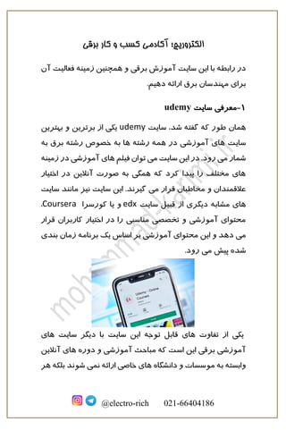 ‫برقی‬ ‫کار‬ ‫و‬ ‫کسب‬ ‫آکادمی‬ ‫الکتروریچ؛‬
@electro-rich 021-66404186
‫سایت‬ ‫این‬ ‫با‬ ‫رابطه‬ ‫در‬‫برقی‬ ‫آموزش‬‫زمینه‬ ‫همچنین‬ ‫و‬‫آن‬ ‫فعالیت‬
‫برق‬ ‫مهندسان‬ ‫برای‬.‫دهیم‬ ‫ارائه‬
1-‫سایت‬ ‫معرفی‬udemy
‫همان‬‫سایت‬ ،‫شد‬ ‫گفته‬ ‫که‬ ‫طور‬udemy‫بهترین‬ ‫و‬ ‫برترین‬ ‫از‬ ‫یکی‬
‫سایت‬‫آموزشی‬ ‫های‬‫خص‬ ‫به‬ ‫ها‬ ‫رشته‬ ‫همه‬ ‫در‬‫برق‬ ‫رشته‬ ‫وص‬‫به‬
‫می‬ ‫شمار‬‫می‬ ‫سایت‬ ‫این‬ ‫در‬ .‫رود‬‫فیلم‬ ‫توان‬‫زمینه‬ ‫در‬ ‫آموزشی‬ ‫های‬
‫اختیار‬ ‫در‬ ‫آنالین‬ ‫صورت‬ ‫به‬ ‫همگی‬ ‫که‬ ‫کرد‬ ‫پیدا‬ ‫را‬ ‫مختلف‬ ‫های‬
‫می‬ ‫قرار‬ ‫مخاطبان‬ ‫و‬ ‫عالقمندان‬‫سایت‬ ‫مانند‬ ‫نیز‬ ‫سایت‬ ‫این‬ .‫گیرند‬
‫مشاب‬ ‫های‬‫ه‬‫سایت‬ ‫قبیل‬ ‫از‬ ‫دیگری‬edx‫کورسرا‬ ‫یا‬ ‫و‬Coursera،
‫قرار‬ ‫کاربران‬ ‫اختیار‬ ‫در‬ ‫را‬ ‫مناسبی‬ ‫تخصصی‬ ‫و‬ ‫آموزشی‬ ‫محتوای‬
‫می‬‫برنامه‬ ‫یک‬ ‫اساس‬ ‫بر‬ ‫آموزشی‬ ‫محتوای‬ ‫این‬ ‫و‬ ‫دهد‬‫زمان‬‫بندی‬
‫می‬ ‫پیش‬ ‫شده‬.‫رود‬
‫تفاوت‬ ‫از‬ ‫یکی‬‫های‬‫قابل‬‫توجه‬‫سایت‬ ‫دیگر‬ ‫با‬ ‫سایت‬ ‫این‬‫های‬
‫آموزشی‬‫برقی‬‫دوره‬ ‫و‬ ‫آموزشی‬ ‫مباحث‬ ‫که‬ ‫است‬ ‫این‬‫آنالین‬ ‫های‬
‫دانشگاه‬ ‫و‬ ‫موسسات‬ ‫به‬ ‫وابسته‬‫نمی‬ ‫ارائه‬ ‫خاصی‬ ‫های‬‫هر‬ ‫بلکه‬ ‫شوند‬
 