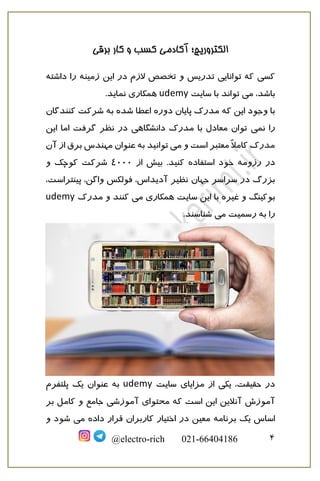 ‫برقی‬ ‫کار‬ ‫و‬ ‫کسب‬ ‫آکادمی‬ ‫الکتروریچ؛‬
4@electro-rich 021-66404186
‫داشته‬ ‫را‬ ‫زمینه‬ ‫این‬ ‫در‬ ‫الزم‬ ‫تخصص‬ ‫و‬ ‫تدریس‬ ‫توانایی‬ ‫که‬ ‫کسی‬
‫می‬ ،‫باشد‬‫سایت‬ ‫با‬ ‫تواند‬udemy.‫نماید‬ ‫همکاری‬
‫این‬ ‫وجود‬ ‫با‬‫دوره‬ ‫پایان‬ ‫مدرک‬ ‫که‬‫شرکت‬ ‫به‬ ‫شده‬ ‫اعطا‬‫کنندگان‬
‫نمی‬ ‫را‬‫این‬ ‫اما‬ ‫گرفت‬ ‫نظر‬ ‫در‬ ‫دانشگاهی‬ ‫مدرک‬ ‫با‬ ‫معادل‬ ‫توان‬
‫می‬ ‫و‬ ‫است‬ ‫معتبر‬ ً‫ال‬‫کام‬ ‫مدرک‬‫توان‬‫برق‬ ‫مهندس‬ ‫عنوان‬ ‫به‬ ‫ید‬‫آن‬ ‫از‬
‫رزومه‬ ‫در‬‫استفاده‬ ‫خود‬‫ک‬‫نید‬.‫از‬ ‫بیش‬4000‫و‬ ‫کوچک‬ ‫شرکت‬
‫جهان‬ ‫سراسر‬ ‫در‬ ‫بزرگ‬،‫پینتراست‬ ،‫واگن‬ ‫فولکس‬ ،‫آدیداس‬ ‫نظیر‬
‫و‬ ‫بوکینگ‬‫غیره‬‫می‬ ‫همکاری‬ ‫سایت‬ ‫این‬ ‫با‬‫مدرک‬ ‫و‬ ‫کنند‬udemy
‫می‬ ‫رسمیت‬ ‫به‬ ‫را‬.‫شناسند‬
‫سایت‬ ‫مزایای‬ ‫از‬ ‫یکی‬ ،‫حقیقت‬ ‫در‬udemy‫پلتفرم‬ ‫یک‬ ‫عنوان‬ ‫به‬
‫آموزش‬ ‫محتوای‬ ‫که‬ ‫است‬ ‫این‬ ‫آنالین‬ ‫آموزش‬‫ی‬‫بر‬ ‫کامل‬ ‫و‬ ‫جامع‬
‫برنامه‬ ‫یک‬ ‫اساس‬‫می‬ ‫داده‬ ‫قرار‬ ‫کاربران‬ ‫اختیار‬ ‫در‬ ‫معین‬‫و‬ ‫شود‬
 