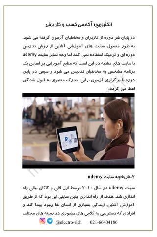 ‫برقی‬ ‫کار‬ ‫و‬ ‫کسب‬ ‫آکادمی‬ ‫الکتروریچ؛‬
@electro-rich 021-66404186
‫کاربرا‬ ‫از‬ ‫دوره‬ ‫هر‬ ‫پایان‬ ‫در‬‫می‬ ‫گرفته‬ ‫آزمون‬ ‫مخاطبان‬ ‫و‬ ‫ن‬.‫شود‬
‫سایت‬ ،‫معمول‬ ‫طور‬ ‫به‬‫تدریس‬ ‫روش‬ ‫از‬ ‫آنالین‬ ‫آموزشی‬ ‫های‬
‫دوره‬‫نمی‬ ‫استفاده‬ ‫ترمیک‬ ‫و‬ ‫ای‬‫سایت‬ ‫تمایز‬ ‫وجه‬ ‫اما‬ ‫کنند‬udemy
‫سایت‬ ‫با‬‫مشا‬ ‫های‬‫یک‬ ‫اساس‬ ‫بر‬ ‫آموزشی‬ ‫منابع‬ ‫که‬ ‫است‬ ‫این‬ ‫در‬ ‫به‬
‫برنامه‬‫می‬ ‫تدریس‬ ‫مخاطبان‬ ‫به‬ ‫مشخص‬‫سپ‬ ‫و‬ ‫شود‬‫س‬‫پایان‬ ‫در‬
‫شدگان‬ ‫قبول‬ ‫به‬ ‫معتبری‬ ‫مدرک‬ ،‫نهایی‬ ‫آزمون‬ ‫برگزاری‬ ‫با‬ ‫دوره‬
‫می‬ ‫اعطا‬.‫گردد‬
2-‫سایت‬ ‫تاریخچه‬udemy
‫سایت‬udemy‫سال‬ ‫در‬2010‫راه‬ ‫بیالی‬ ‫گاگان‬ ‫و‬ ‫اللی‬ ‫ارل‬ ‫توسط‬
‫از‬ ‫هدف‬ .‫شد‬ ‫اندازی‬‫طریق‬ ‫از‬ ‫که‬ ‫بود‬ ‫این‬ ‫سایتی‬ ‫چنین‬ ‫اندازی‬ ‫راه‬
‫انسان‬ ‫از‬ ‫بسیاری‬ ‫زندگی‬ ،‫آنالین‬ ‫آموزش‬‫و‬ ‫کند‬ ‫پیدا‬ ‫بهبود‬ ‫ها‬
‫کالس‬ ‫به‬ ‫دسترسی‬ ‫که‬ ‫افرادی‬‫زمینه‬ ‫در‬ ‫حضوری‬ ‫های‬‫مختلف‬ ‫های‬
 
