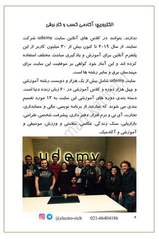 ‫برقی‬ ‫کار‬ ‫و‬ ‫کسب‬ ‫آکادمی‬ ‫الکتروریچ؛‬
6@electro-rich 021-66404186
‫کالس‬ ‫در‬ ‫بتوانند‬ ،‫ندارند‬‫سایت‬ ‫آنالین‬ ‫های‬udemy‫شرکت‬
.‫نمایند‬‫سال‬ ‫از‬2019‫از‬ ‫بیش‬ ‫کنون‬ ‫تا‬30‫از‬ ‫کاربر‬ ‫میلیون‬‫این‬
‫پل‬‫ت‬‫استفاده‬ ‫مختلف‬ ‫مباحث‬ ‫یادگیری‬ ‫و‬ ‫آموزش‬ ‫برای‬ ‫آنالین‬ ‫فرم‬
‫کرده‬‫سایت‬ ‫این‬ ‫موفقیت‬ ‫بر‬ ‫گواهی‬ ‫خود‬ ‫آمار‬ ‫این‬ ‫و‬ ‫اند‬‫برای‬
‫ها‬ ‫رشته‬ ‫سایر‬ ‫و‬ ‫برق‬ ‫مهندسان‬.‫است‬
‫سایت‬udemy‫رشته‬ ‫دویست‬ ‫و‬ ‫هزار‬ ‫یک‬ ‫از‬ ‫بیش‬ ‫شامل‬‫آموزشی‬
‫آموزشی‬ ‫کالس‬ ‫و‬ ‫دوره‬ ‫هزار‬ ‫چهل‬ ‫و‬‫در‬60‫زنده‬ ‫زبان‬‫دنیا‬.‫است‬
‫دسته‬‫دوره‬ ‫بندی‬‫سایت‬ ‫این‬ ‫آموزشی‬ ‫های‬‫به‬13‫تقسیم‬ ‫مورد‬
‫می‬ ‫بندی‬‫که‬ ‫شوند‬‫از‬ ‫عبارتند‬‫برنامه‬،‫حسابداری‬ ‫و‬ ‫مالی‬ ،‫نویسی‬
‫دفتر‬ ،‫افزار‬ ‫نرم‬ ‫و‬ ‫تی‬ ‫آی‬ ،‫تجارت‬،‫طراحی‬ ،‫شخصی‬ ‫پیشرفت‬ ،‫داری‬
‫و‬ ‫موسیقی‬ ،‫ورزش‬ ‫و‬ ‫سالمتی‬ ،‫عکاسی‬ ،‫زندگی‬ ‫سبک‬ ،‫بازاریابی‬
.‫آکادمیک‬ ‫و‬ ‫آموزشی‬
 