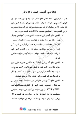 ‫برقی‬ ‫کار‬ ‫و‬ ‫کسب‬ ‫آکادمی‬ ‫الکتروریچ؛‬
@electro-rich 021-66404186
‫ای‬ ‫از‬ ‫کدام‬ ‫هر‬‫دسته‬ ‫ن‬‫بندی‬‫دسته‬ ‫چندین‬ ‫به‬ ‫خود‬ ‫اصلی‬ ‫های‬‫بندی‬
‫می‬ ‫تقسیم‬ ‫فرعی‬‫آموزشی‬ ‫مباحث‬ ‫از‬ ‫وسیعی‬ ‫طیف‬ ،‫بنابراین‬ .‫شوند‬
‫می‬ ‫گرفته‬ ‫قرار‬ ‫کاربران‬ ‫اختیار‬ ‫در‬.‫شود‬‫موارد‬‫محبو‬ ‫جمله‬ ‫از‬ ‫زیر‬‫ب‬
‫کالس‬ ‫ترین‬‫سایت‬ ‫آموزشی‬ ‫های‬udemy‫می‬ ‫شمار‬ ‫به‬‫روند‬:
•‫کالس‬‫آموزشی‬ ‫های‬‫تجارت‬‫کالس‬ :‫بسیار‬ ‫آموزشی‬ ‫های‬
‫حوزه‬ ‫در‬ ‫زیادی‬‫درآمد‬ ‫و‬ ‫تجارت‬‫و‬ ‫کسب‬ ‫طریق‬ ‫از‬ ‫زایی‬
‫کار‬‫سایت‬ ‫در‬ ‫مختلف‬ ‫های‬udemy‫می‬ ‫برگزار‬.‫شود‬‫اگر‬
‫شما‬‫برق‬ ‫مهندس‬ ‫عنوان‬ ‫به‬‫آموزشی‬ ‫کالس‬ ‫این‬ ‫در‬
‫چشم‬ ‫موفقیت‬ ‫باعث‬ ‫قطعا‬ ‫کنید‬ ‫شرکت‬‫گ‬‫ش‬ ‫برای‬ ‫یری‬‫می‬ ‫ما‬
‫شو‬.‫د‬
•‫کالس‬‫و‬ ‫گرافیک‬ ‫آموزشی‬ ‫های‬‫عکاسی‬:‫دوره‬‫نرم‬ ‫هایی‬
‫افزار‬‫پر‬ ‫های‬‫در‬ ‫روم‬ ‫الیت‬ ‫و‬ ‫فتوشاپ‬ ‫قبیل‬ ‫از‬ ‫کاربردی‬
‫سایت‬udemy‫می‬ ‫برگزار‬.‫شوند‬‫کار‬ ‫و‬ ‫کسب‬ ‫شما‬ ‫اگر‬
.‫ندهید‬ ‫دست‬ ‫از‬ ‫را‬ ‫دوره‬ ‫این‬ ‫در‬ ‫شرکت‬ ‫دارید‬ ‫برقی‬
•‫کالس‬‫آموزشی‬ ‫های‬‫دوره‬ :‫سایت‬ ‫وب‬ ‫طراحی‬‫پر‬ ‫های‬
‫طرف‬‫نظیر‬ ‫محبوبی‬ ‫و‬ ‫دار‬،‫اسکریپ‬ ‫جاوا‬ ،‫آنگوالر‬ ‫آموزش‬
PHP‫و‬CCS‫می‬ ‫برگزار‬ ‫سایت‬ ‫این‬ ‫در‬.‫شوند‬‫طراحی‬
‫و‬ ‫دارد‬ ‫آموزش‬ ‫به‬ ‫نیاز‬ ‫وبسایت‬‫برای‬‫کار‬ ‫و‬ ‫کسب‬ ‫رونق‬
‫ای‬ ‫حرفه‬ ‫وبسایت‬ ‫یک‬ ‫به‬ ‫نیاز‬ ‫خود‬ ‫برقی‬.‫داشت‬ ‫خواهید‬
 