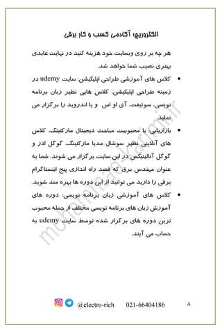 ‫برقی‬ ‫کار‬ ‫و‬ ‫کسب‬ ‫آکادمی‬ ‫الکتروریچ؛‬
8@electro-rich 021-66404186
‫عایدی‬ ‫نهایت‬ ‫در‬ ‫کنید‬ ‫هزینه‬ ‫خود‬ ‫وبسایت‬ ‫روی‬ ‫بر‬ ‫چه‬ ‫هر‬
‫بهتری‬.‫شد‬ ‫خواهد‬ ‫شما‬ ‫نصیب‬
•‫کالس‬‫سایت‬ :‫اپلیکیشن‬ ‫طراحی‬ ‫آموزشی‬ ‫های‬udemy‫در‬
‫زمینه‬‫کالس‬ ،‫اپلیکیشن‬ ‫طراحی‬‫نظیر‬ ‫هایی‬‫برنامه‬ ‫زبان‬
،‫سوئیفت‬ ،‫نویسی‬‫اس‬ ‫او‬ ‫آی‬‫می‬ ‫برگزار‬ ‫را‬ ‫اندروید‬ ‫یا‬ ‫و‬
.‫نماید‬
•‫بازاریابی‬‫کالس‬ ،‫مارکتینگ‬ ‫دیجیتال‬ ‫مباحث‬ ‫محبوبیت‬ ‫با‬ :
‫نظیر‬ ‫آنالینی‬ ‫های‬‫و‬ ‫ادز‬ ‫گوگل‬ ،‫مارکتینگ‬ ‫مدیا‬ ‫سوشال‬
‫می‬ ‫برگزار‬ ‫سایت‬ ‫این‬ ‫در‬ ‫آنالیتیکس‬ ‫گوگل‬.‫شوند‬‫شما‬‫به‬
‫برق‬ ‫مهندس‬ ‫عنوان‬‫که‬‫اینستاگرام‬ ‫پیج‬ ‫اندازی‬ ‫راه‬ ‫قصد‬
‫برقی‬‫را‬‫ا‬ ‫از‬ ‫توانید‬ ‫می‬ ‫دارید‬‫ین‬.‫شوید‬ ‫مند‬ ‫بهره‬ ‫ها‬ ‫دوره‬
•‫کالس‬‫برنامه‬ ‫زبان‬ ‫آموزشی‬ ‫های‬‫دوره‬ :‫نویسی‬‫های‬
‫زبان‬ ‫آموزش‬‫برنامه‬ ‫های‬‫محبوب‬ ‫جمله‬ ‫از‬ ‫مختلف‬ ‫نویسی‬
‫دوره‬ ‫ترین‬‫توسط‬ ‫شده‬ ‫برگزار‬ ‫های‬‫سایت‬udemy‫به‬
‫می‬ ‫حساب‬.‫آیند‬
 